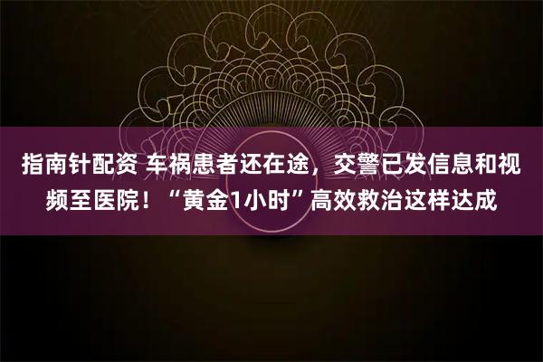 指南针配资 车祸患者还在途，交警已发信息和视频至医院！“黄金1小时”高效救治这样达成