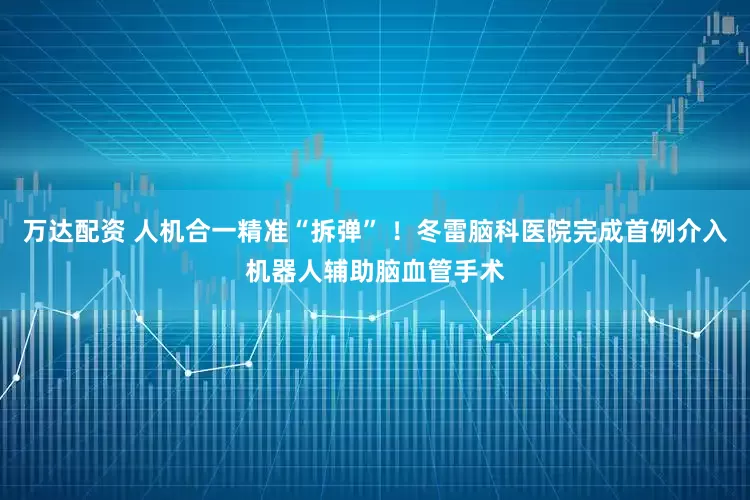 万达配资 人机合一精准“拆弹” ！冬雷脑科医院完成首例介入机器人辅助脑血管手术