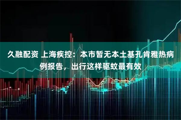 久融配资 上海疾控：本市暂无本土基孔肯雅热病例报告，出行这样驱蚊最有效