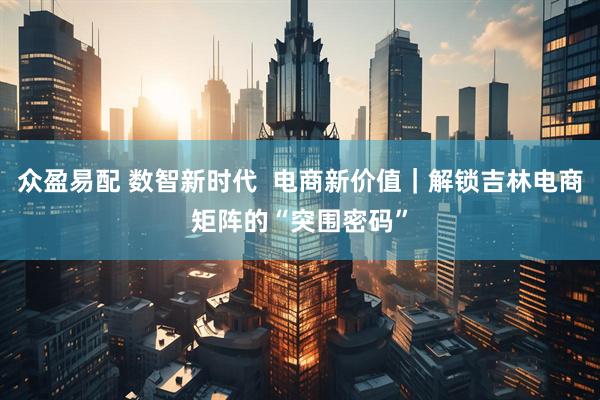 众盈易配 数智新时代  电商新价值｜解锁吉林电商矩阵的“突围密码”