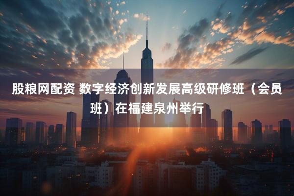 股粮网配资 数字经济创新发展高级研修班（会员班）在福建泉州举行