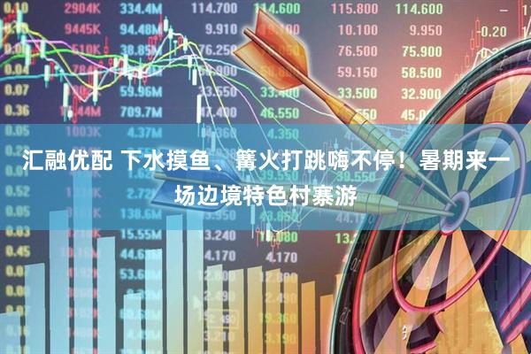 汇融优配 下水摸鱼、篝火打跳嗨不停！暑期来一场边境特色村寨游