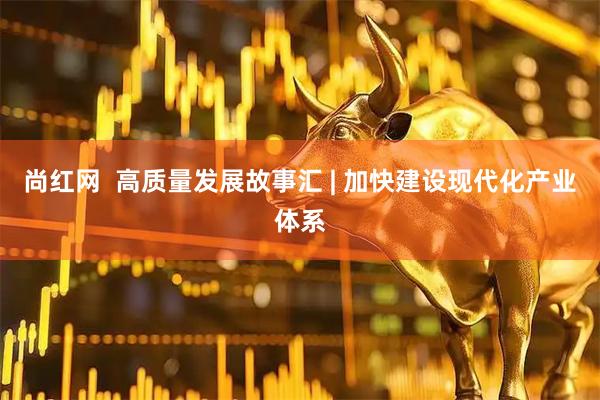 尚红网  高质量发展故事汇 | 加快建设现代化产业体系