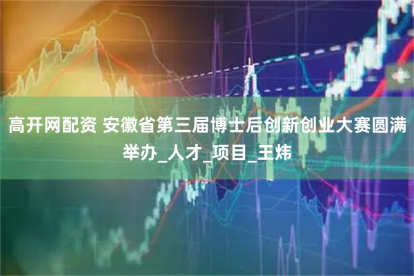 高开网配资 安徽省第三届博士后创新创业大赛圆满举办_人才_项目_王炜