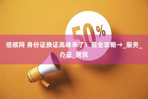 倍顺网 身份证换证高峰来了！最全攻略→_服务_办证_居民