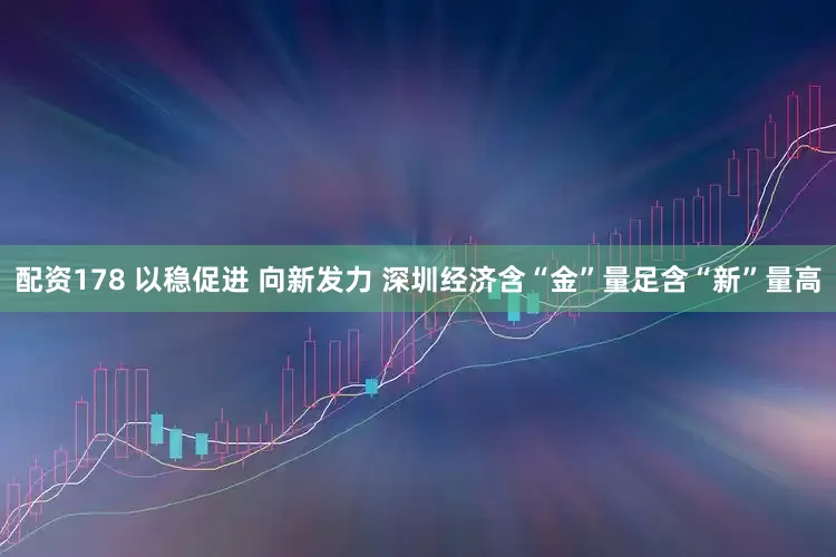配资178 以稳促进 向新发力 深圳经济含“金”量足含“新”量高