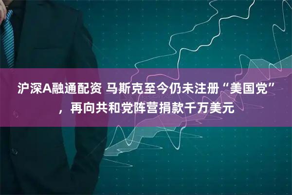 沪深A融通配资 马斯克至今仍未注册“美国党”，再向共和党阵营捐款千万美元
