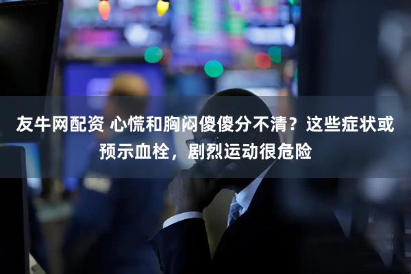 友牛网配资 心慌和胸闷傻傻分不清？这些症状或预示血栓，剧烈运动很危险