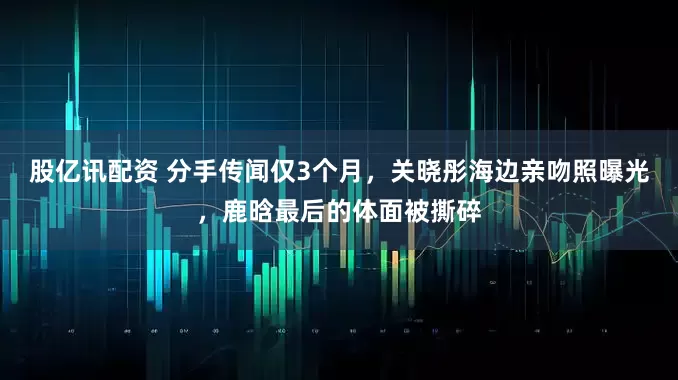 股亿讯配资 分手传闻仅3个月，关晓彤海边亲吻照曝光，鹿晗最后的体面被撕碎