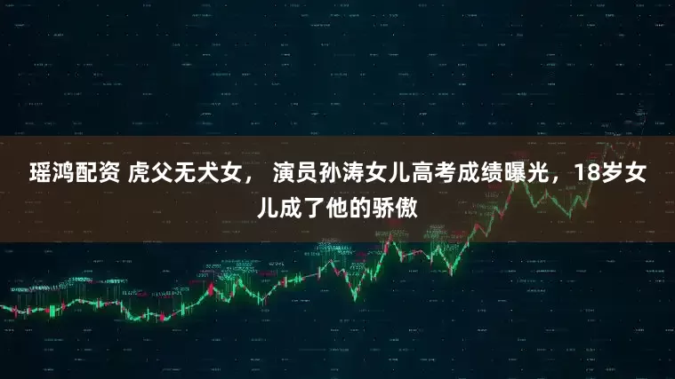 瑶鸿配资 虎父无犬女， 演员孙涛女儿高考成绩曝光，18岁女儿成了他的骄傲