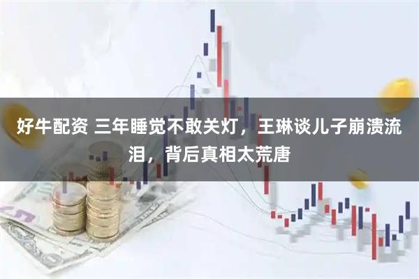 好牛配资 三年睡觉不敢关灯，王琳谈儿子崩溃流泪，背后真相太荒唐