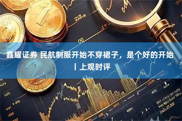 鑫耀证券 民航制服开始不穿裙子，是个好的开始 丨上观时评