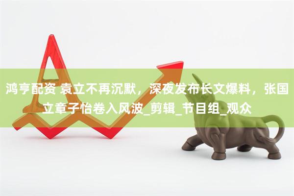 鸿亨配资 袁立不再沉默，深夜发布长文爆料，张国立章子怡卷入风波_剪辑_节目组_观众