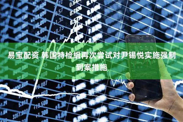 易宝配资 韩国特检组再次尝试对尹锡悦实施强制到案措施