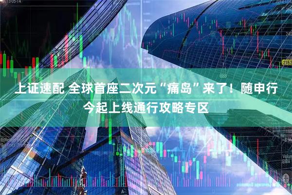 上证速配 全球首座二次元“痛岛”来了！随申行今起上线通行攻略专区