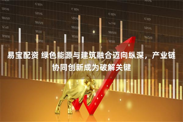 易宝配资 绿色能源与建筑融合迈向纵深，产业链协同创新成为破解关键