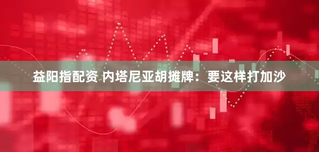 益阳指配资 内塔尼亚胡摊牌：要这样打加沙