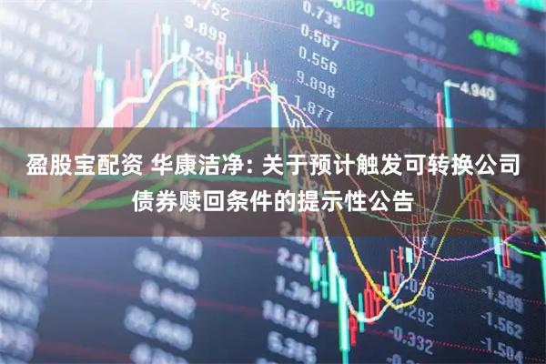 盈股宝配资 华康洁净: 关于预计触发可转换公司债券赎回条件的提示性公告
