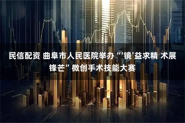 民信配资 曲阜市人民医院举办“‘镜’益求精 术展锋芒”微创手术技能大赛