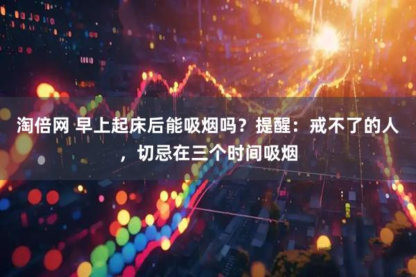 淘倍网 早上起床后能吸烟吗？提醒：戒不了的人，切忌在三个时间吸烟
