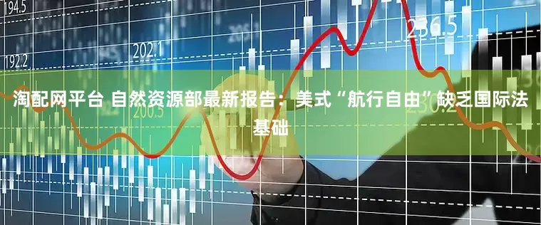 淘配网平台 自然资源部最新报告：美式“航行自由”缺乏国际法基础