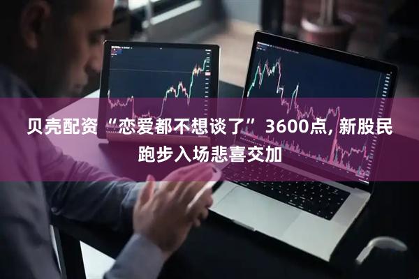 贝壳配资 “恋爱都不想谈了” 3600点, 新股民跑步入场悲喜交加