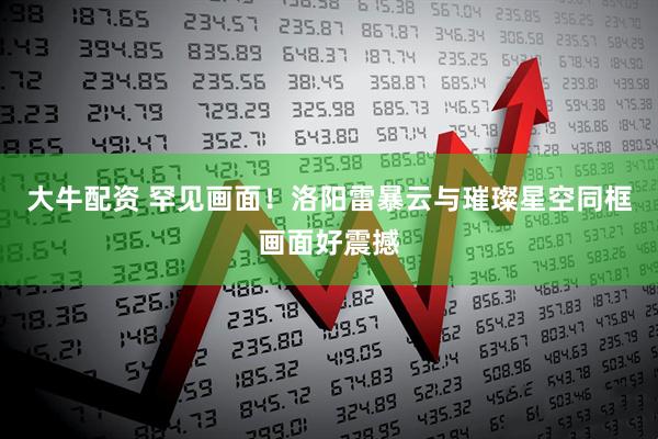 大牛配资 罕见画面！洛阳雷暴云与璀璨星空同框画面好震撼