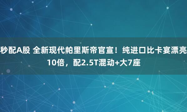 秒配A股 全新现代帕里斯帝官宣！纯进口比卡宴漂亮10倍，配2.5T混动+大7座