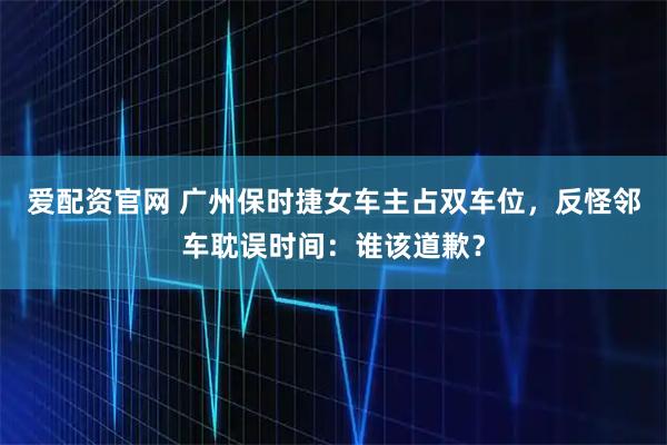 爱配资官网 广州保时捷女车主占双车位，反怪邻车耽误时间：谁该道歉？