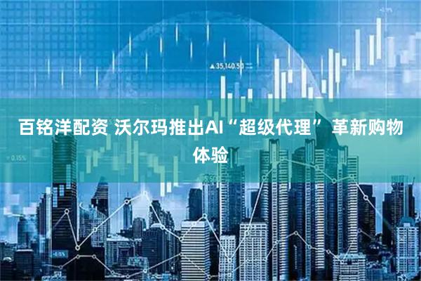 百铭洋配资 沃尔玛推出AI“超级代理” 革新购物体验