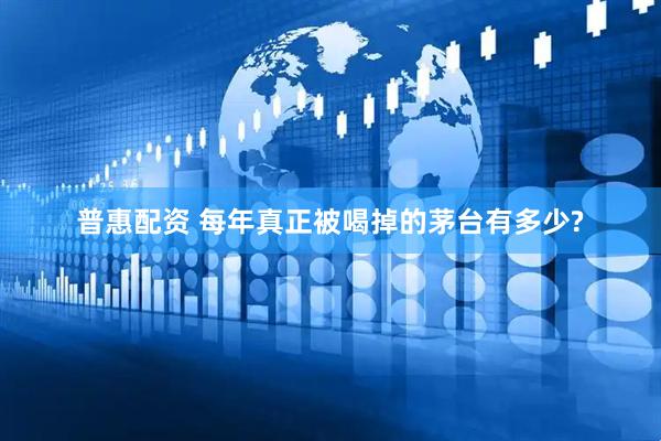 普惠配资 每年真正被喝掉的茅台有多少?