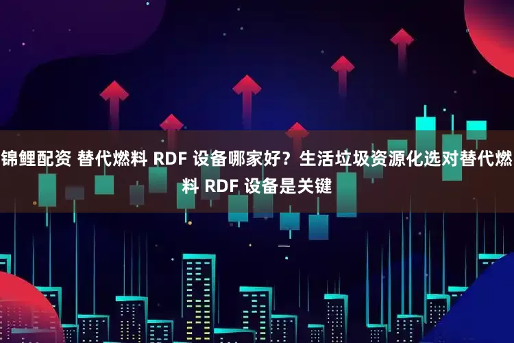 锦鲤配资 替代燃料 RDF 设备哪家好？生活垃圾资源化选对替代燃料 RDF 设备是关键