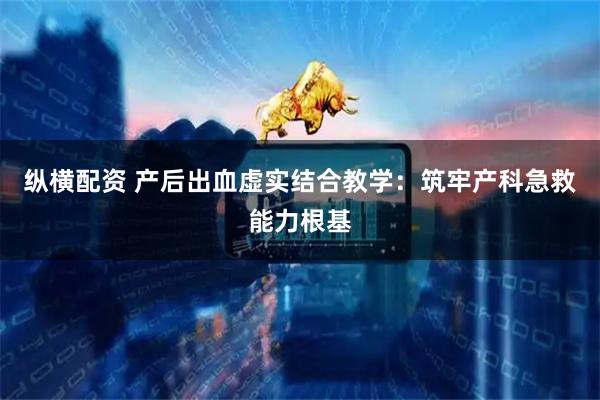 纵横配资 产后出血虚实结合教学：筑牢产科急救能力根基