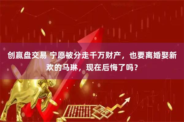 创赢盘交易 宁愿被分走千万财产，也要离婚娶新欢的马琳，现在后悔了吗？
