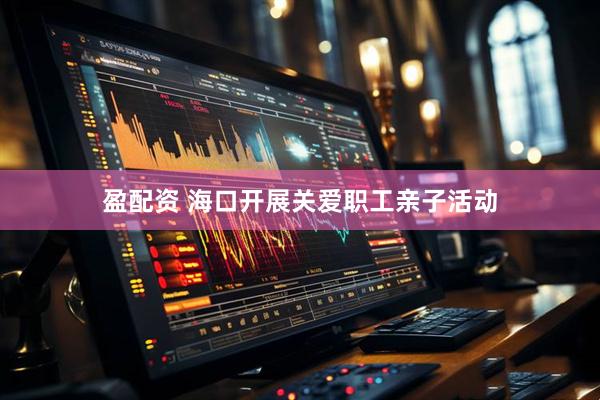 盈配资 海口开展关爱职工亲子活动
