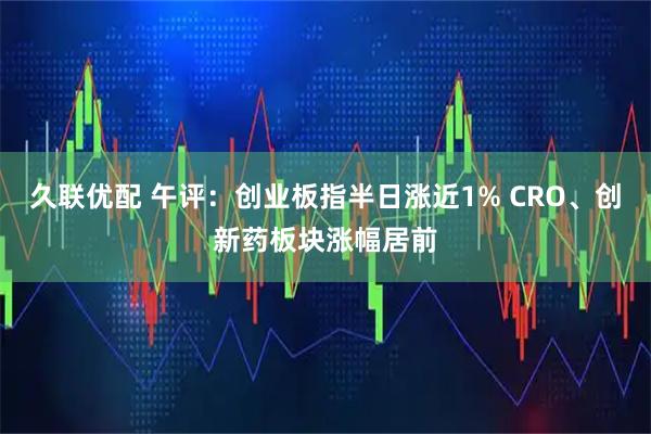 久联优配 午评：创业板指半日涨近1% CRO、创新药板块涨幅居前