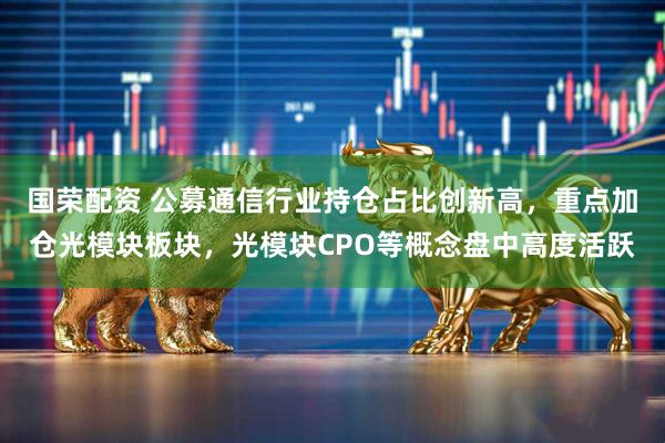国荣配资 公募通信行业持仓占比创新高，重点加仓光模块板块，光模块CPO等概念盘中高度活跃