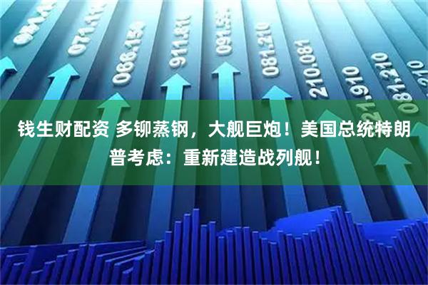 钱生财配资 多铆蒸钢，大舰巨炮！美国总统特朗普考虑：重新建造战列舰！