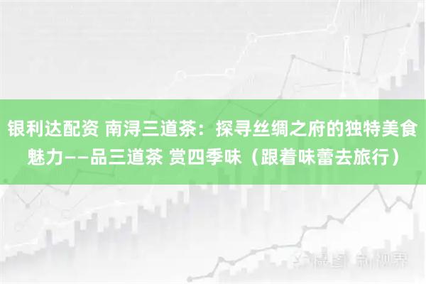 银利达配资 南浔三道茶：探寻丝绸之府的独特美食魅力——品三道茶 赏四季味（跟着味蕾去旅行）