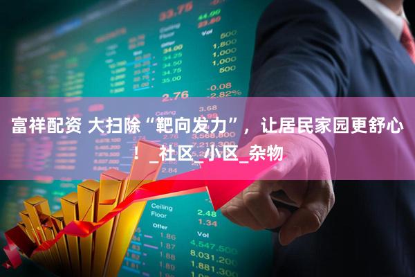 富祥配资 大扫除“靶向发力”,让居民家园更舒心!_社区_小区_杂物