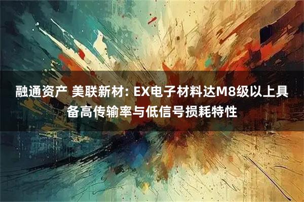 融通资产 美联新材: EX电子材料达M8级以上具备高传输率与低信号损耗特性