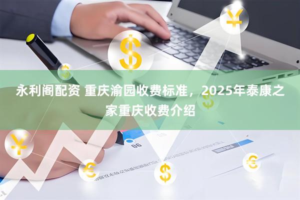 永利阁配资 重庆渝园收费标准，2025年泰康之家重庆收费介绍