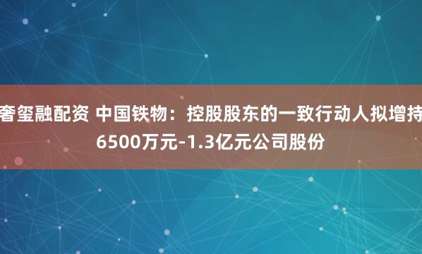 奢玺融配资 中国铁物：控股股东的一致行动人拟增持6500万元-1.3亿元公司股份