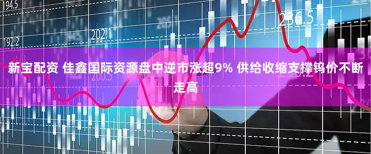 新宝配资 佳鑫国际资源盘中逆市涨超9% 供给收缩支撑钨价不断走高