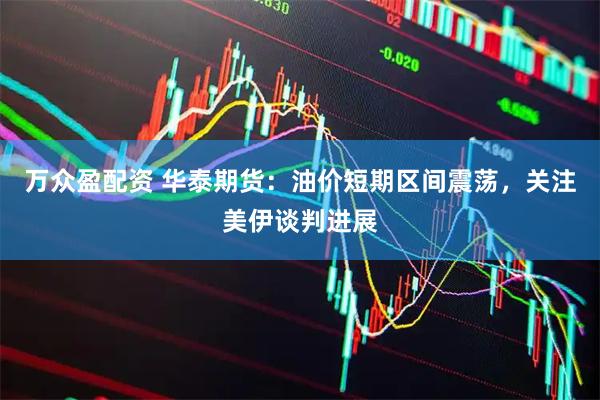 万众盈配资 华泰期货：油价短期区间震荡，关注美伊谈判进展