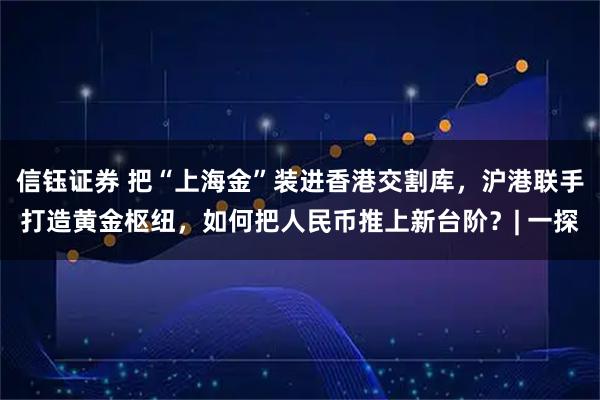 信钰证券 把“上海金”装进香港交割库,沪港联手打造黄金枢纽,如何把人民币推上新台阶?| 一探