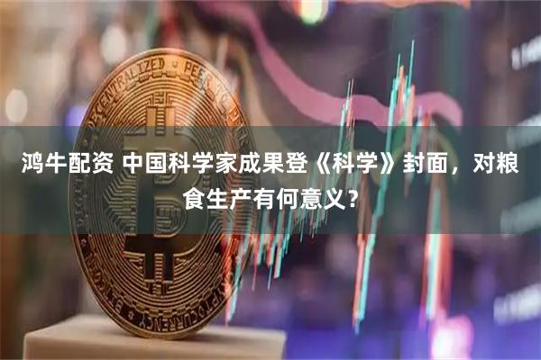 鸿牛配资 中国科学家成果登《科学》封面,对粮食生产有何意义?