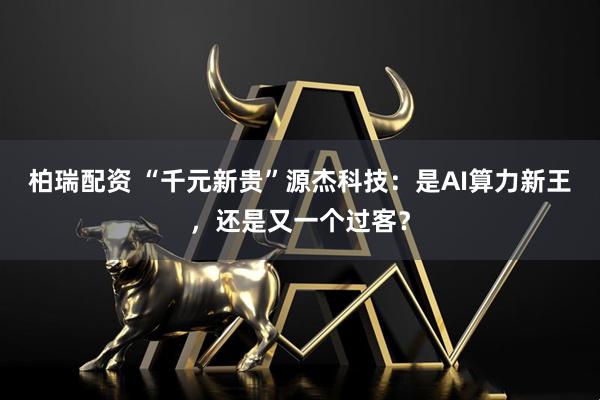 柏瑞配资 “千元新贵”源杰科技:是AI算力新王,还是又一个过客?